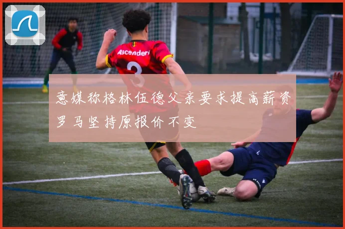 意媒称格林伍德父亲要求提高薪资罗马坚持原报价不变