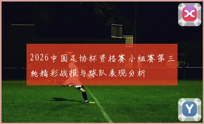 2026中国足协杯资格赛小组赛第三轮精彩战报与球队表现分析