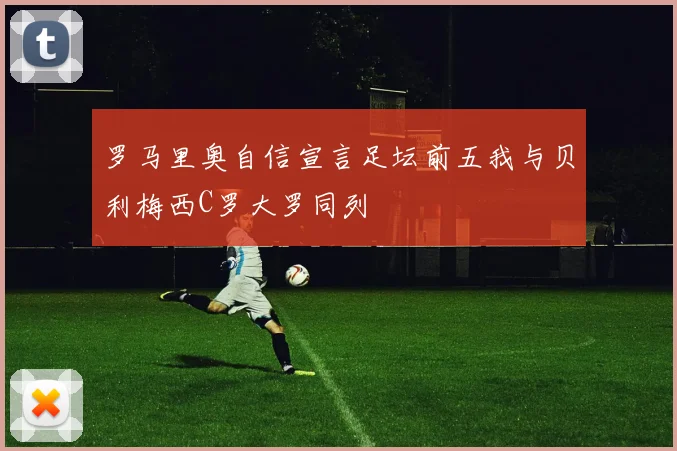 罗马里奥自信宣言足坛前五我与贝利梅西C罗大罗同列