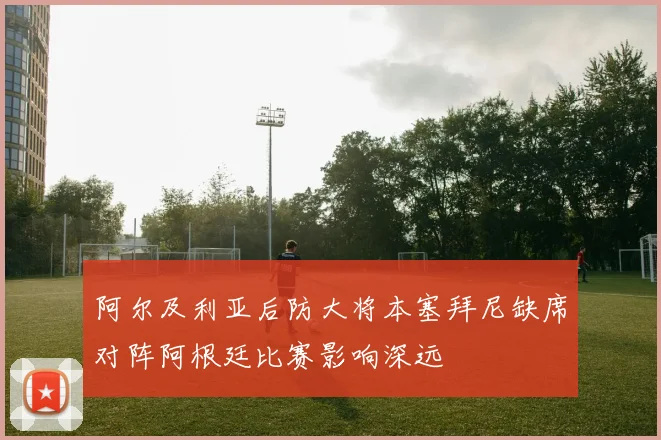 阿尔及利亚后防大将本塞拜尼缺席对阵阿根廷比赛影响深远