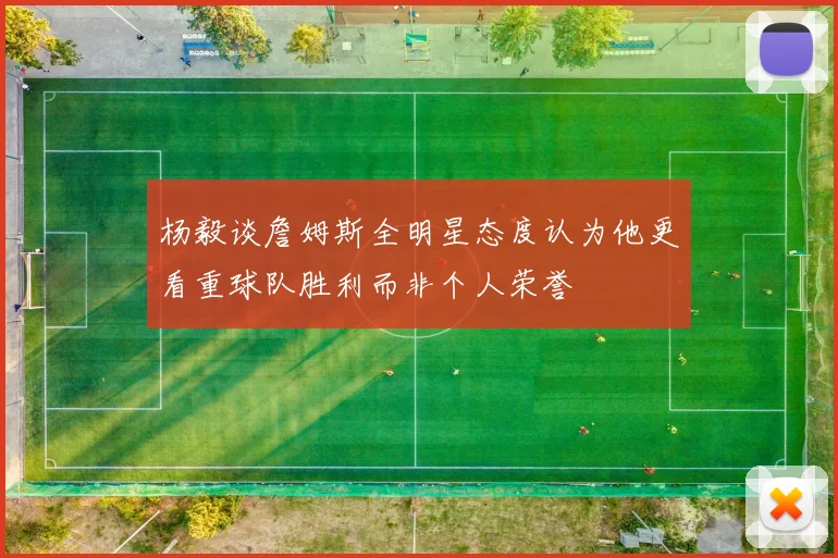 杨毅谈詹姆斯全明星态度认为他更看重球队胜利而非个人荣誉