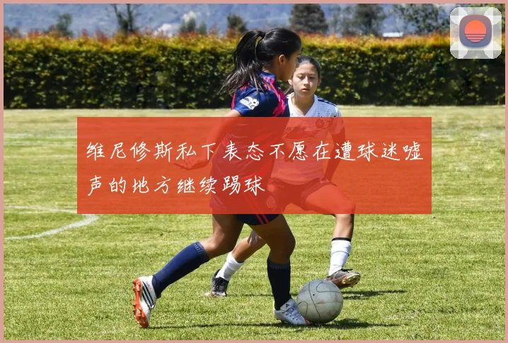 维尼修斯私下表态不愿在遭球迷嘘声的地方继续踢球