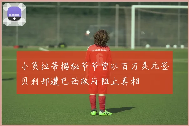 小莫拉蒂揭秘爷爷曾以百万美元签贝利却遭巴西政府阻止真相