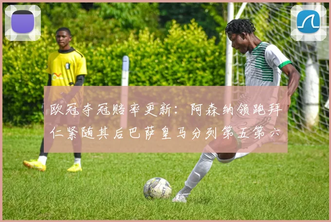 欧冠夺冠赔率更新：阿森纳领跑拜仁紧随其后巴萨皇马分列第五第六位