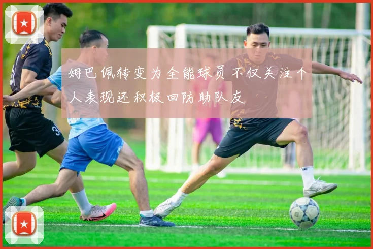 姆巴佩转变为全能球员不仅关注个人表现还积极回防助队友