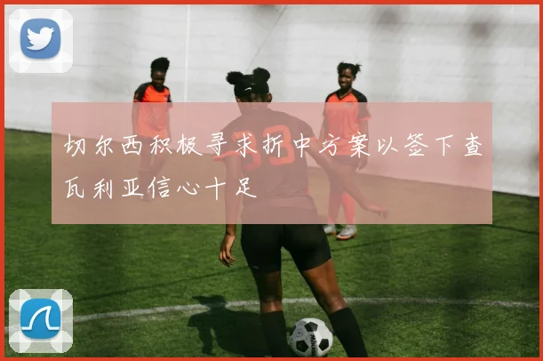 切尔西积极寻求折中方案以签下查瓦利亚信心十足