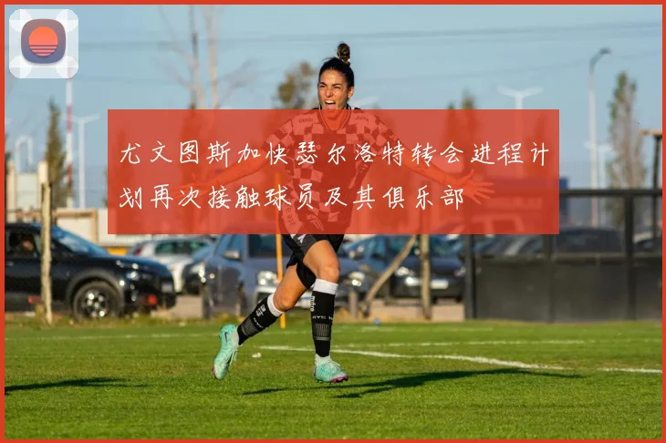 尤文图斯加快瑟尔洛特转会进程计划再次接触球员及其俱乐部