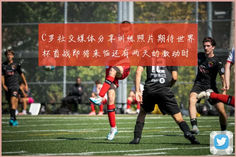 C罗社交媒体分享训练照片期待世界杯首战即将来临还有两天的激动时刻