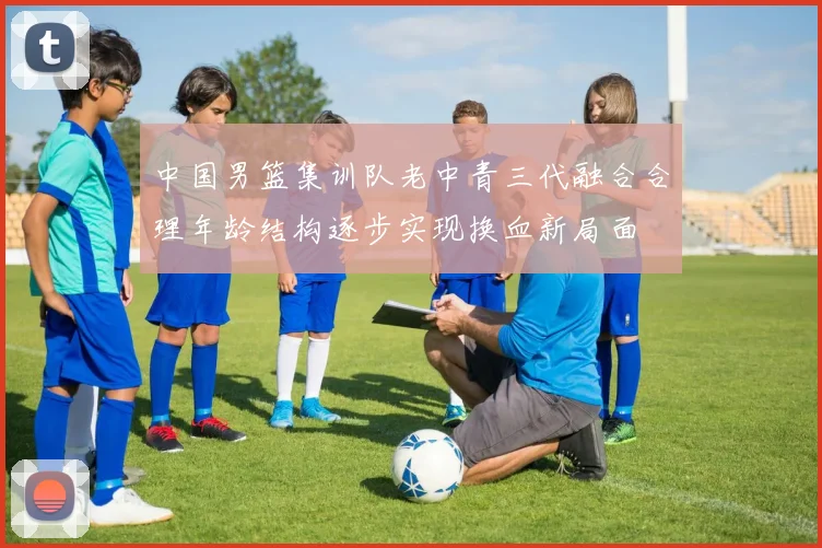 中国男篮集训队老中青三代融合合理年龄结构逐步实现换血新局面