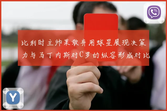 比利时主帅果敢弃用球星展现决策力与马丁内斯对C罗的纵容形成对比