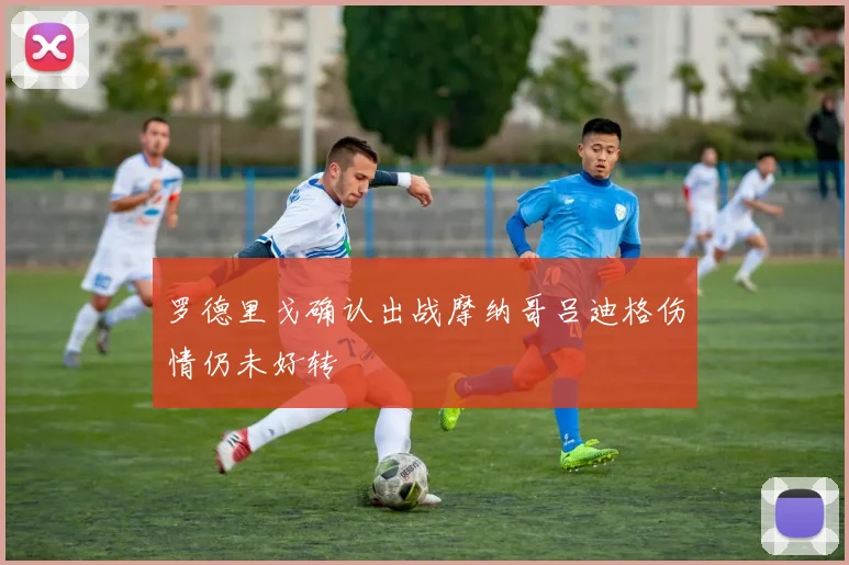 罗德里戈确认出战摩纳哥吕迪格伤情仍未好转