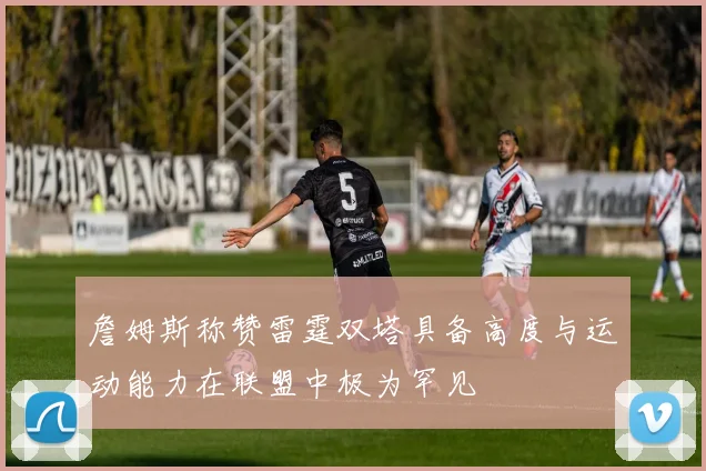 詹姆斯称赞雷霆双塔具备高度与运动能力在联盟中极为罕见