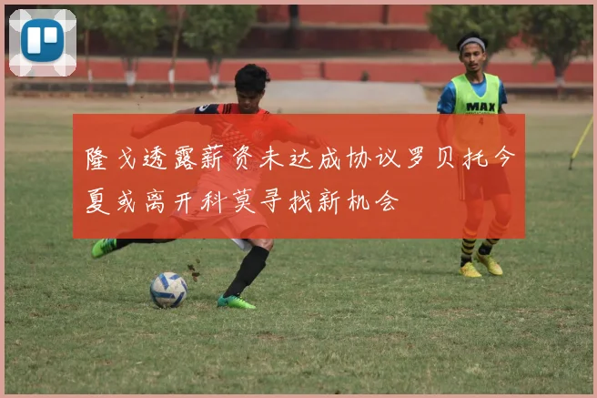 隆戈透露薪资未达成协议罗贝托今夏或离开科莫寻找新机会