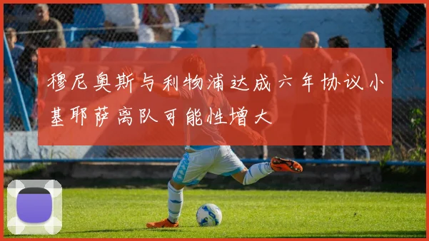 穆尼奥斯与利物浦达成六年协议小基耶萨离队可能性增大