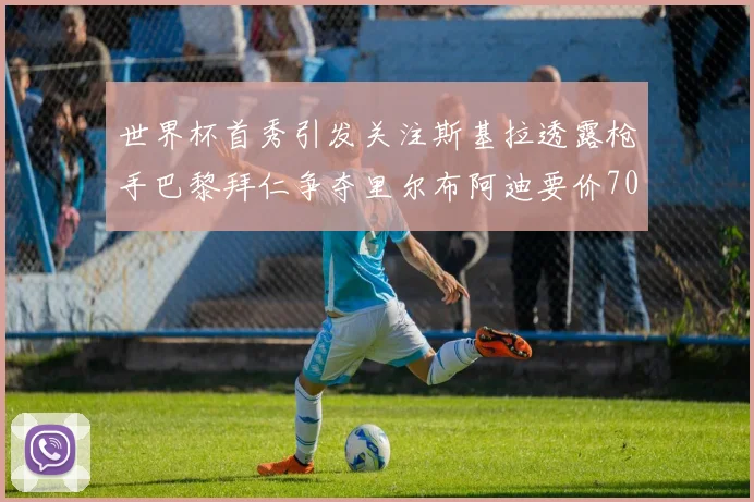 世界杯首秀引发关注斯基拉透露枪手巴黎拜仁争夺里尔布阿迪要价7000万欧
