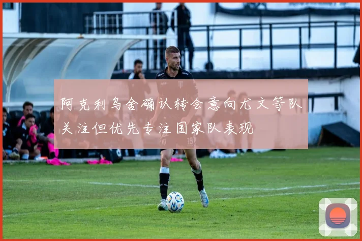 阿克利乌舍确认转会意向尤文等队关注但优先专注国家队表现