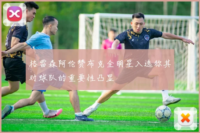 格雷森阿伦赞布克全明星入选称其对球队的重要性凸显