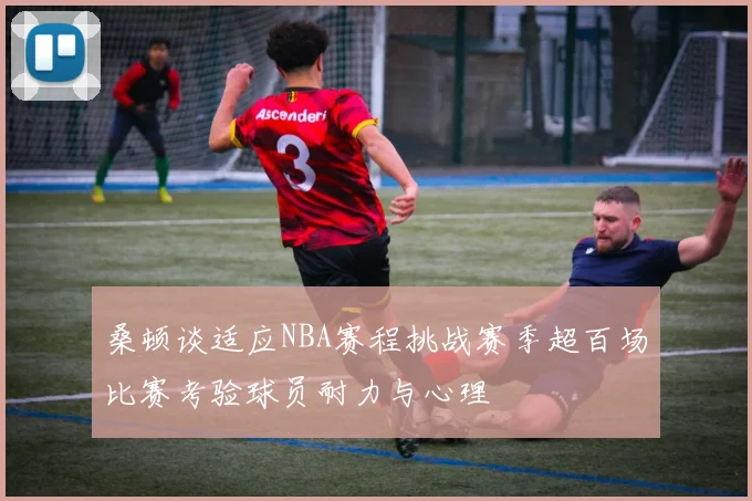 桑顿谈适应NBA赛程挑战赛季超百场比赛考验球员耐力与心理